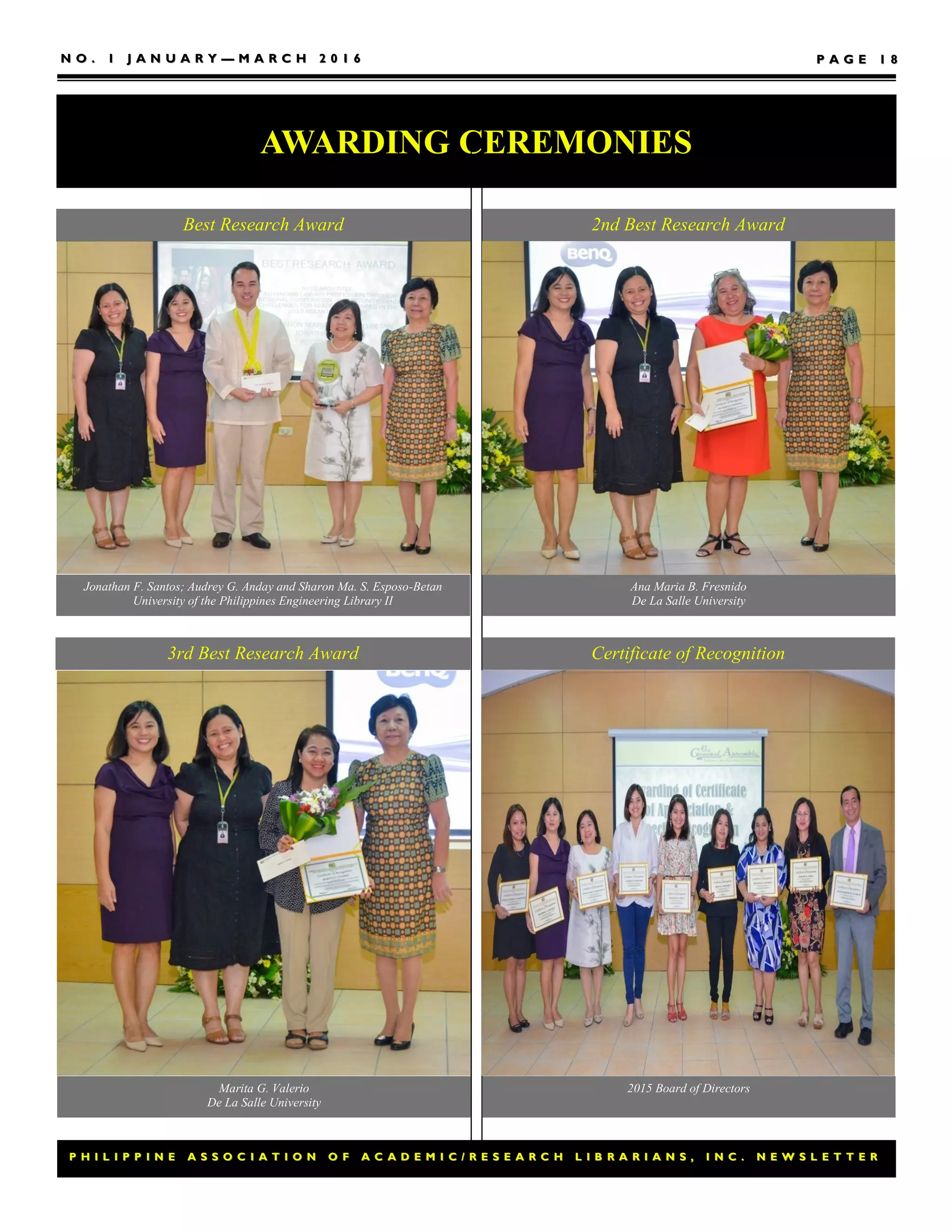P H I L I P P I N E A S S O C I A T I O N O F A C A D E M I C / R E S E A R C H L I B R A R I A N S , I N C . N E W S L E T T E RP H I L I P P I N E A S S O C I A T I O N O F A C A D E M I C / R E S E A R C H L I B R A R I A N S , I N C . N E W S L E T T E R
N O . 1 J A N U A R YN O . 1 J A N U A R Y —— M A R C H 2 0 1 6M A R C H 2 0 1 6 P A G EP A G E 1 81 8
AWARDING CEREMONIES
Jonathan F. Santos; Audrey G. Anday and Sharon Ma. S. Esposo-Betan
University of the Philippines Engineering Library II
Best Research Award 2nd Best Research Award
Ana Maria B. Fresnido
De La Salle University
3rd Best Research Award
Marita G. Valerio
De La Salle University
2015 Board of Directors
Certificate of Recognition
 