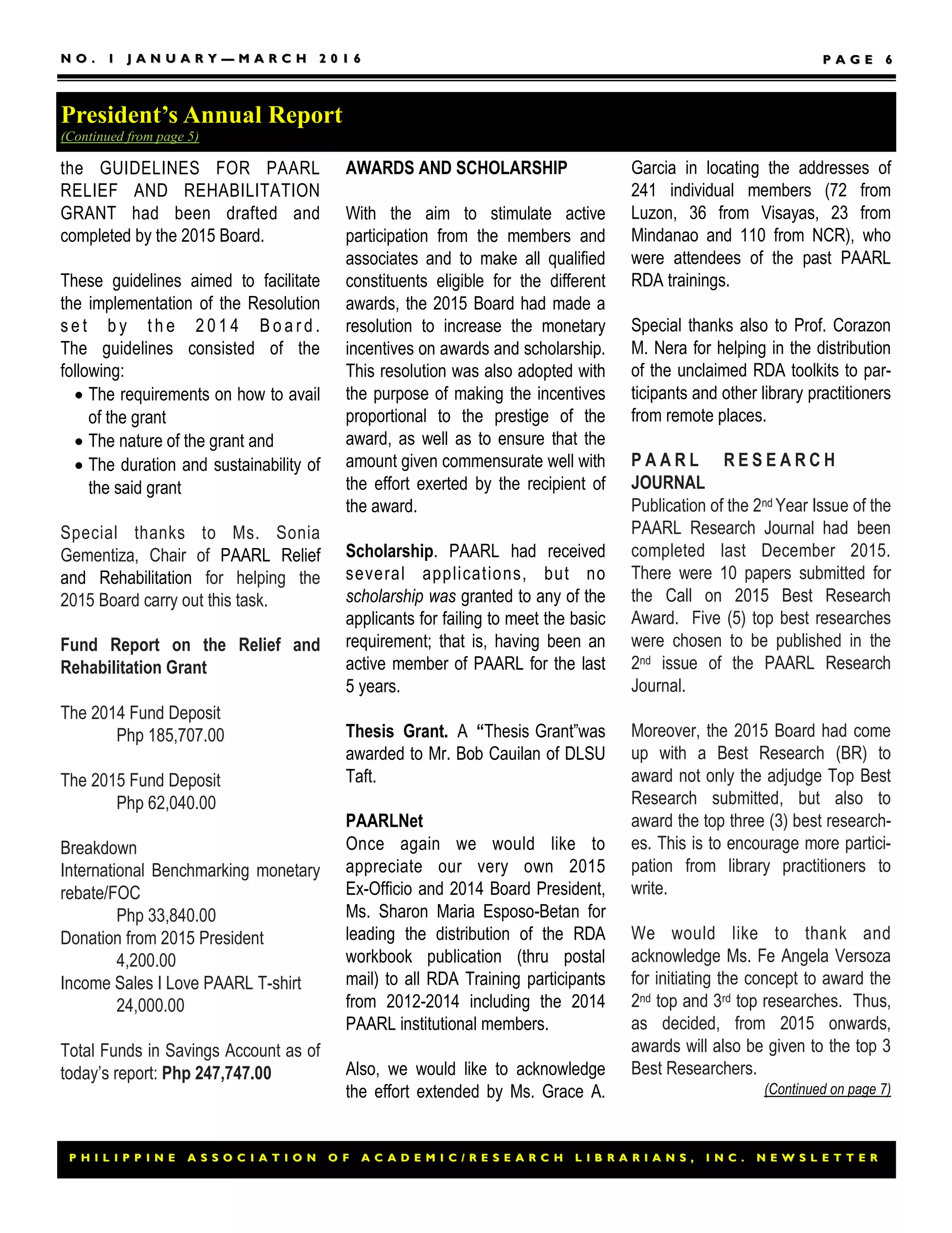 P H I L I P P I N E A S S O C I A T I O N O F A C A D E M I C / R E S E A R C H L I B R A R I A N S , I N C . N E W S L E T T E RP H I L I P P I N E A S S O C I A T I O N O F A C A D E M I C / R E S E A R C H L I B R A R I A N S , I N C . N E W S L E T T E R
N O . 1 J A N U A R YN O . 1 J A N U A R Y —— M A R C H 2 0 1 6M A R C H 2 0 1 6 P A G EP A G E 66
Garcia in locating the addresses of
241 individual members (72 from
Luzon, 36 from Visayas, 23 from
Mindanao and 110 from NCR), who
were attendees of the past PAARL
RDA trainings.
Special thanks also to Prof. Corazon
M. Nera for helping in the distribution
of the unclaimed RDA toolkits to par-
ticipants and other library practitioners
from remote places.
P A A R L R E S E A R C H
JOURNAL
Publication of the 2nd Year Issue of the
PAARL Research Journal had been
completed last December 2015.
There were 10 papers submitted for
the Call on 2015 Best Research
Award. Five (5) top best researches
were chosen to be published in the
2nd issue of the PAARL Research
Journal.
Moreover, the 2015 Board had come
up with a Best Research (BR) to
award not only the adjudge Top Best
Research submitted, but also to
award the top three (3) best research-
es. This is to encourage more partici-
pation from library practitioners to
write.
We would like to thank and
acknowledge Ms. Fe Angela Versoza
for initiating the concept to award the
2nd top and 3rd top researches. Thus,
as decided, from 2015 onwards,
awards will also be given to the top 3
Best Researchers.
(Continued on page 7)
the GUIDELINES FOR PAARL
RELIEF AND REHABILITATION
GRANT had been drafted and
completed by the 2015 Board.
These guidelines aimed to facilitate
the implementation of the Resolution
s e t b y t h e 2 0 1 4 B o a r d .
The guidelines consisted of the
following:
 The requirements on how to avail
of the grant
 The nature of the grant and
 The duration and sustainability of
the said grant
Special thanks to Ms. Sonia
Gementiza, Chair of PAARL Relief
and Rehabilitation for helping the
2015 Board carry out this task.
Fund Report on the Relief and
Rehabilitation Grant
The 2014 Fund Deposit
Php 185,707.00
The 2015 Fund Deposit
Php 62,040.00
Breakdown
International Benchmarking monetary
rebate/FOC
Php 33,840.00
Donation from 2015 President
4,200.00
Income Sales I Love PAARL T-shirt
24,000.00
Total Funds in Savings Account as of
today’s report: Php 247,747.00
AWARDS AND SCHOLARSHIP
With the aim to stimulate active
participation from the members and
associates and to make all qualified
constituents eligible for the different
awards, the 2015 Board had made a
resolution to increase the monetary
incentives on awards and scholarship.
This resolution was also adopted with
the purpose of making the incentives
proportional to the prestige of the
award, as well as to ensure that the
amount given commensurate well with
the effort exerted by the recipient of
the award.
Scholarship. PAARL had received
several applications, but no
scholarship was granted to any of the
applicants for failing to meet the basic
requirement; that is, having been an
active member of PAARL for the last
5 years.
Thesis Grant. A “Thesis Grant”was
awarded to Mr. Bob Cauilan of DLSU
Taft.
PAARLNet
Once again we would like to
appreciate our very own 2015
Ex-Officio and 2014 Board President,
Ms. Sharon Maria Esposo-Betan for
leading the distribution of the RDA
workbook publication (thru postal
mail) to all RDA Training participants
from 2012-2014 including the 2014
PAARL institutional members.
Also, we would like to acknowledge
the effort extended by Ms. Grace A.
President’s Annual Report
(Continued from page 5)
 