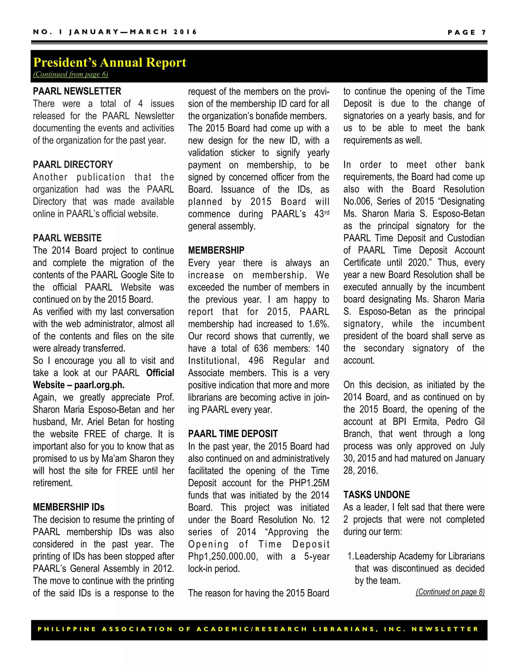 P H I L I P P I N E A S S O C I A T I O N O F A C A D E M I C / R E S E A R C H L I B R A R I A N S , I N C . N E W S L E T T E RP H I L I P P I N E A S S O C I A T I O N O F A C A D E M I C / R E S E A R C H L I B R A R I A N S , I N C . N E W S L E T T E R
N O . 1 J A N U A R YN O . 1 J A N U A R Y —— M A R C H 2 0 1 6M A R C H 2 0 1 6 P A G EP A G E 77
to continue the opening of the Time
Deposit is due to the change of
signatories on a yearly basis, and for
us to be able to meet the bank
requirements as well.
In order to meet other bank
requirements, the Board had come up
also with the Board Resolution
No.006, Series of 2015 “Designating
Ms. Sharon Maria S. Esposo-Betan
as the principal signatory for the
PAARL Time Deposit and Custodian
of PAARL Time Deposit Account
Certificate until 2020.” Thus, every
year a new Board Resolution shall be
executed annually by the incumbent
board designating Ms. Sharon Maria
S. Esposo-Betan as the principal
signatory, while the incumbent
president of the board shall serve as
the secondary signatory of the
account.
On this decision, as initiated by the
2014 Board, and as continued on by
the 2015 Board, the opening of the
account at BPI Ermita, Pedro Gil
Branch, that went through a long
process was only approved on July
30, 2015 and had matured on January
28, 2016.
TASKS UNDONE
As a leader, I felt sad that there were
2 projects that were not completed
during our term:
1.Leadership Academy for Librarians
that was discontinued as decided
by the team.
(Continued on page 8)
PAARL NEWSLETTER
There were a total of 4 issues
released for the PAARL Newsletter
documenting the events and activities
of the organization for the past year.
PAARL DIRECTORY
Another publication that the
organization had was the PAARL
Directory that was made available
online in PAARL’s official website.
PAARL WEBSITE
The 2014 Board project to continue
and complete the migration of the
contents of the PAARL Google Site to
the official PAARL Website was
continued on by the 2015 Board.
As verified with my last conversation
with the web administrator, almost all
of the contents and files on the site
were already transferred.
So I encourage you all to visit and
take a look at our PAARL Official
Website – paarl.org.ph.
Again, we greatly appreciate Prof.
Sharon Maria Esposo-Betan and her
husband, Mr. Ariel Betan for hosting
the website FREE of charge. It is
important also for you to know that as
promised to us by Ma’am Sharon they
will host the site for FREE until her
retirement.
MEMBERSHIP IDs
The decision to resume the printing of
PAARL membership IDs was also
considered in the past year. The
printing of IDs has been stopped after
PAARL’s General Assembly in 2012.
The move to continue with the printing
of the said IDs is a response to the
request of the members on the provi-
sion of the membership ID card for all
the organization’s bonafide members.
The 2015 Board had come up with a
new design for the new ID, with a
validation sticker to signify yearly
payment on membership, to be
signed by concerned officer from the
Board. Issuance of the IDs, as
planned by 2015 Board will
commence during PAARL’s 43rd
general assembly.
MEMBERSHIP
Every year there is always an
increase on membership. We
exceeded the number of members in
the previous year. I am happy to
report that for 2015, PAARL
membership had increased to 1.6%.
Our record shows that currently, we
have a total of 636 members: 140
Institutional, 496 Regular and
Associate members. This is a very
positive indication that more and more
librarians are becoming active in join-
ing PAARL every year.
PAARL TIME DEPOSIT
In the past year, the 2015 Board had
also continued on and administratively
facilitated the opening of the Time
Deposit account for the PHP1.25M
funds that was initiated by the 2014
Board. This project was initiated
under the Board Resolution No. 12
series of 2014 “Approving the
Opening o f Time Deposit
Php1,250.000.00, with a 5-year
lock-in period.
The reason for having the 2015 Board
President’s Annual Report
(Continued from page 6)
 