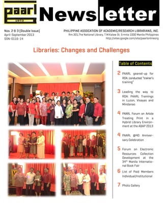 !
!
Libraries: Changes and Challenges
Table of Contents
2 PAARL geared-up for
RDA: conducted “trainer’s
training”
3 Leading the way to
RDA: PAARL Trainings
in Luzon, Visayas and
Mindanao
4 PAARL Forum on Article
Treating Print in a
Hybrid Library Environ-
ment at the ABAP 2013
4 PAARL @40: Anniver-
sary Celebration
5 Forum on Electronic
Resources Collection
Development at the
34th
Manila Internatio-
nal Book Fair
6 List of Paid Members
Individual/Institutional
7 Photo Gallery
Nos. 2 & 3 (Double Issue)
April-September 2013
SSN-0116-14
PHILIPPINE ASSOCATION OF ACADEMIC/RESEARCH LIBRARIANS, INC.
Rm.301,The National Library, T.M.Kalaw St. Ermita 1000 Manila Philippines
http://sites.google.com/site/paarlonlineorg
Newsletter
 