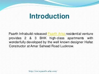 Introduction
Paarth Infrabuild released Paarth Arka residential venture
provides 2 & 3 BHK high-class apartments with
wonderfully developed by the well known designer Hafez
Constructor at Amar Saheed Road Lucknow.
http://www.paarth-arka.com/
 