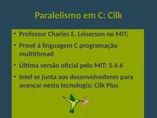 Paralelismo em C: Cilk
●
Professor Charles E. Leiserson no MIT;
●
Provê à linguagem C programação
multithread
●
Última versão oficial pelo MIT: 5.4.6
●
Intel se junta aos desenvolvedores para
avançar nesta tecnologia: Cilk Plus
 