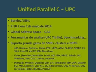 Unified Parallel C – UPC
●
Berkley/LBNL
●
2.18.2 em 5 de maio de 2014
●
Global Address Space – GAS
●
Ferramentas de análise (UPC Thrille), benchmarking...
●
Suporta grande gama de SMPs, clusters e MPPs : 
– x86, Itanium, Opteron, Alpha, PPC, MIPS, ARM, PA-RISC, SPARC, X1,
SX-6, Cray XT and XE, IBM Blue Gene...
– Linux, {Free,Net,Open}BSD, Tru64, AIX, IRIX, HPUX, Solaris, MS
Windows, Mac OS X, Unicos, SuperUX...
– Pthreads, Myrinet, Quadrics Elan 3/4, InfiniBand, IBM LAPI, Dolphin
SCI, MPI, Ethernet, Cray X1 / SGI Altix shmem, Cray XT Portals, Cray
XE Gemini (beta), IBM BG/P DCMF
 