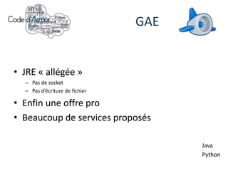 GAE


• JRE « allégée »
  – Pas de socket
  – Pas d’écriture de fichier

• Enfin une offre pro
• Beaucoup de services proposés

                                      Java
                                      Python
 