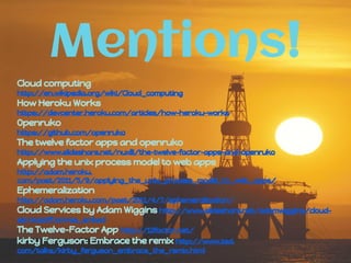 Mentions!
Cloud computing
http://en.wikipedia.org/wiki/Cloud_computing
How Heroku Works
https://devcenter.heroku.com/articles/how-heroku-works
Openruko
https://github.com/openruko
The twelve factor apps and openruko
http://www.slideshare.net/nuxlli/the-twelve-factor-apps-and-openruko
Applying the unix process model to web apps
http://adam.heroku.
com/past/2011/5/9/applying_the_unix_process_model_to_web_apps/
Ephemeralization
http://adam.heroku.com/past/2011/4/7/ephemeralization/
Cloud Services by Adam Wiggins http://www.slideshare.net/adamwiggins/cloud-
services?from=ss_embed
The Twelve-Factor App http://12factor.net/
kirby Ferguson: Embrace the remix http://www.ted.
com/talks/kirby_ferguson_embrace_the_remix.html
 