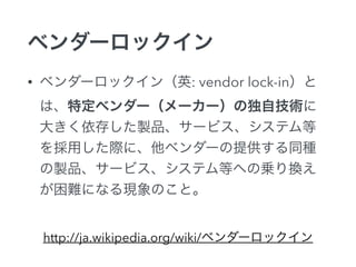 ベンダーロックイン
• ベンダーロックイン（英: vendor lock-in）と
は、特定ベンダー（メーカー）の独自技術に
大きく依存した製品、サービス、システム等
を採用した際に、他ベンダーの提供する同種
の製品、サービス、システム等への乗り換え
が困難になる現象のこと。
http://ja.wikipedia.org/wiki/ベンダーロックイン
 