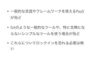 • 一般的な言語やフレームワークを使えるPaaS
が殆ど
• Gitのような一般的なツールや、特に支障にな
らないシンプルなツールを使う場合が殆ど
• これらについてロックインを恐れる必要は無
い
 