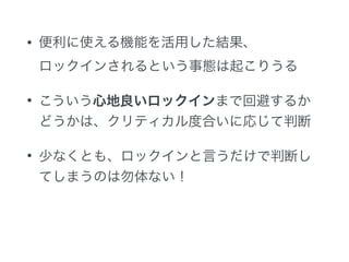• 便利に使える機能を活用した結果、 
ロックインされるという事態は起こりうる
• こういう心地良いロックインまで回避するか
どうかは、クリティカル度合いに応じて判断
• 少なくとも、ロックインと言うだけで判断し
てしまうのは勿体ない！
 