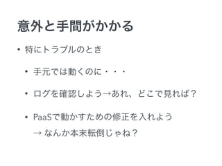 意外と手間がかかる
• 特にトラブルのとき
• 手元では動くのに・・・
• ログを確認しよう→あれ、どこで見れば？
• PaaSで動かすための修正を入れよう 
→ なんか本末転倒じゃね？
 