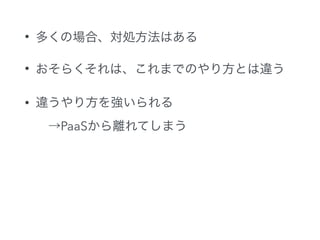 • 多くの場合、対処方法はある
• おそらくそれは、これまでのやり方とは違う
• 違うやり方を強いられる 
 →PaaSから離れてしまう
 