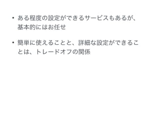 • ある程度の設定ができるサービスもあるが、
基本的にはお任せ
• 簡単に使えることと、詳細な設定ができるこ
とは、トレードオフの関係
 
