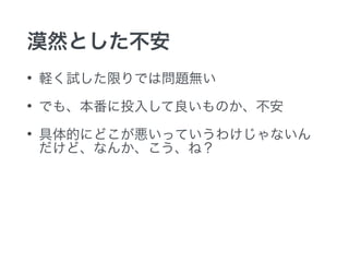 漠然とした不安
• 軽く試した限りでは問題無い
• でも、本番に投入して良いものか、不安
• 具体的にどこが悪いっていうわけじゃないん
だけど、なんか、こう、ね？
 