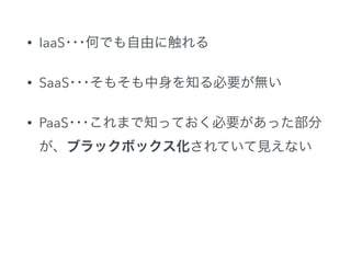 • IaaS･･･何でも自由に触れる
• SaaS･･･そもそも中身を知る必要が無い
• PaaS･･･これまで知っておく必要があった部分
が、ブラックボックス化されていて見えない
 