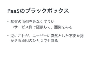 PaaSのブラックボックス
• 基盤の面倒をみなくて良い 
→サービス側で隠 して、面倒をみる
• 逆にこれが、ユーザーに漠然とした不安を抱
かせる原因のひとつでもある
 