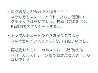 • ログの見方が今までと違う・・・ 
そもそもスケールアウトしたら、個別にロ
グチェックは辛いでしょ。標準出力に出せば
PaaS側でアグリゲートするよ
• トラブルシュートのやり方が今までとry 
ん十台のインスタンスにSSHは厳しいでしょ
• 再起動したらローカルストレージが消える･･･ 
ローカルストレージ使う設計だとスケールし
ないでしょ
 