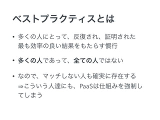 ベストプラクティスとは
• 多くの人にとって、反復され、証明された 
最も効率の良い結果をもたらす慣行
• 多くの人であって、全ての人ではない
• なので、マッチしない人も確実に存在する 
こういう人達にも、PaaSは仕組みを強制し
てしまう
 