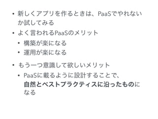 • 新しくアプリを作るときは、PaaSでやれない
か試してみる
• よく言われるPaaSのメリット
• 構築が楽になる
• 運用が楽になる
• もう一つ意識して欲しいメリット
• PaaSに載るように設計することで、 
自然とベストプラクティスに沿ったものに
なる
 