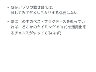 • 既存アプリの載せ替えは、 
試してみてダメならムリする必要はない
• 常に世の中のベストプラクティスを追ってい
れば、どこかのタイミングでPaaSを活用出来
るチャンスがやってくる(はず)
 