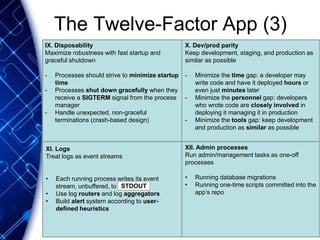 The Twelve-Factor App (3)
X. Dev/prod parity
Keep development, staging, and production as
similar as possible
- Minimize the time gap: a developer may
write code and have it deployed hours or
even just minutes later
- Minimize the personnel gap: developers
who wrote code are closely involved in
deploying it managing it in production
- Minimize the tools gap: keep development
and production as similar as possible
XI. Logs
Treat logs as event streams
• Each running process writes its event
stream, unbuffered, to
• Use log routers and log aggregators
• Build alert system according to user-
defined heuristics
XII. Admin processes
Run admin/management tasks as one-off
processes
• Running database migrations
• Running one-time scripts committed into the
app’s repo
IX. Disposability
Maximize robustness with fast startup and
graceful shutdown
- Processes should strive to minimize startup
time
- Processes shut down gracefully when they
receive a SIGTERM signal from the process
manager
- Handle unexpected, non-graceful
terminations (crash-based design)
STDOUT
 
