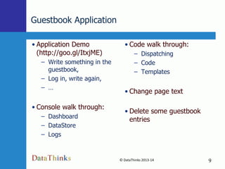 Guestbook Application
• Application Demo
(http://goo.gl/ItxjME)

• Code walk through:
– Dispatching
– Code
– Templates

– Write something in the
guestbook,
– Log in, write again,
– …

• Change page text

• Console walk through:

• Delete some guestbook
entries

– Dashboard
– DataStore
– Logs

© DataThinks 2013-14
9

9

 