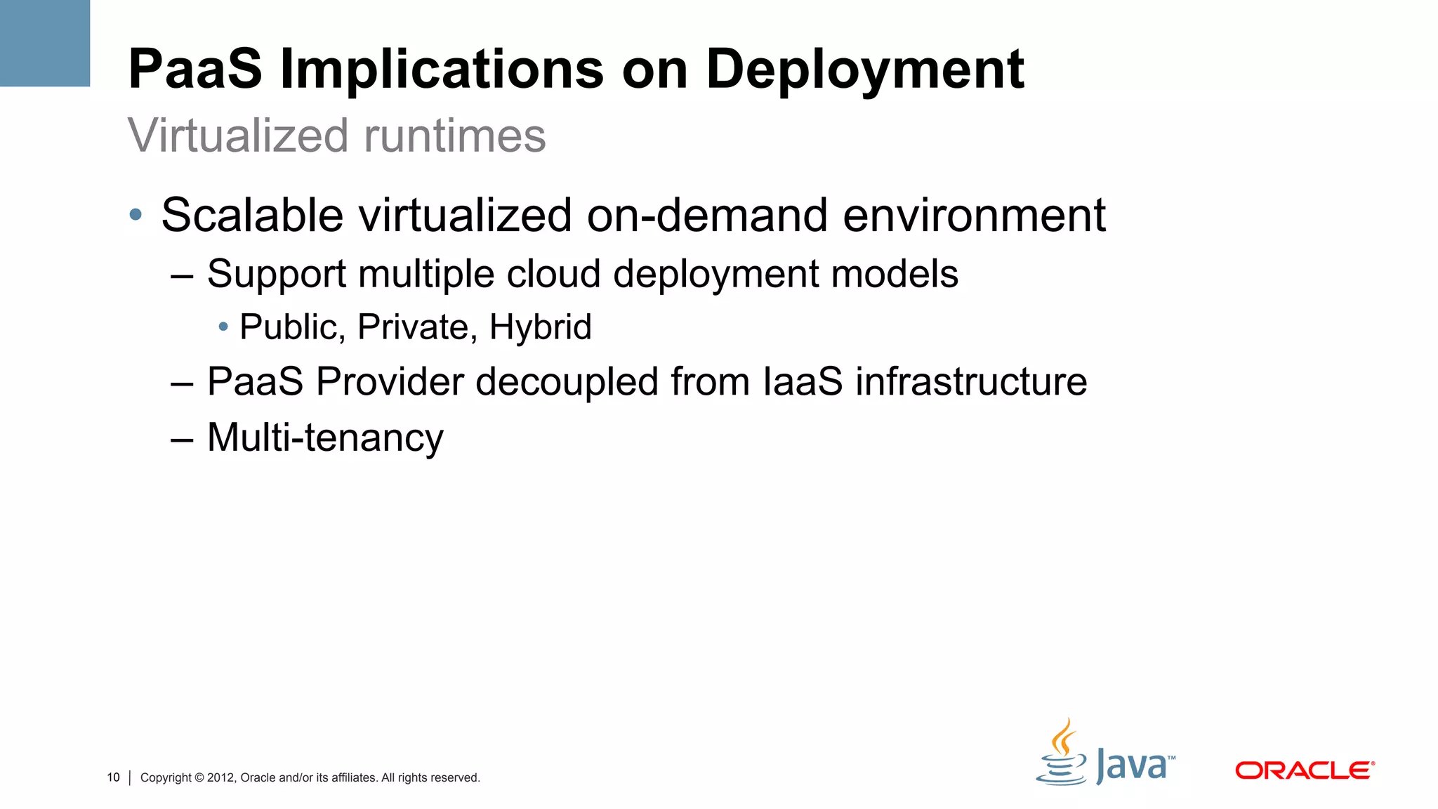 PaaS Implications on Deployment
     Virtualized runtimes
     •  Scalable virtualized on-demand environment
           –  Support multiple cloud deployment models
                    •  Public, Private, Hybrid
           –  PaaS Provider decoupled from IaaS infrastructure
           –  Multi-tenancy




10   Copyright © 2012, Oracle and/or its affiliates. All rights reserved.
 