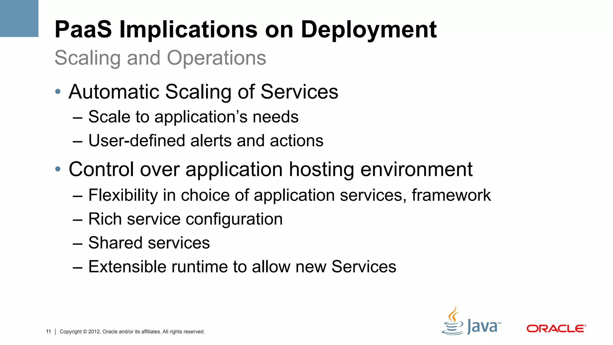 PaaS Implications on Deployment
     Scaling and Operations
     •  Automatic Scaling of Services
           –  Scale to application’s needs
           –  User-defined alerts and actions
     •  Control over application hosting environment
           –  Flexibility in choice of application services, framework
           –  Rich service configuration
           –  Shared services
           –  Extensible runtime to allow new Services


11   Copyright © 2012, Oracle and/or its affiliates. All rights reserved.
 