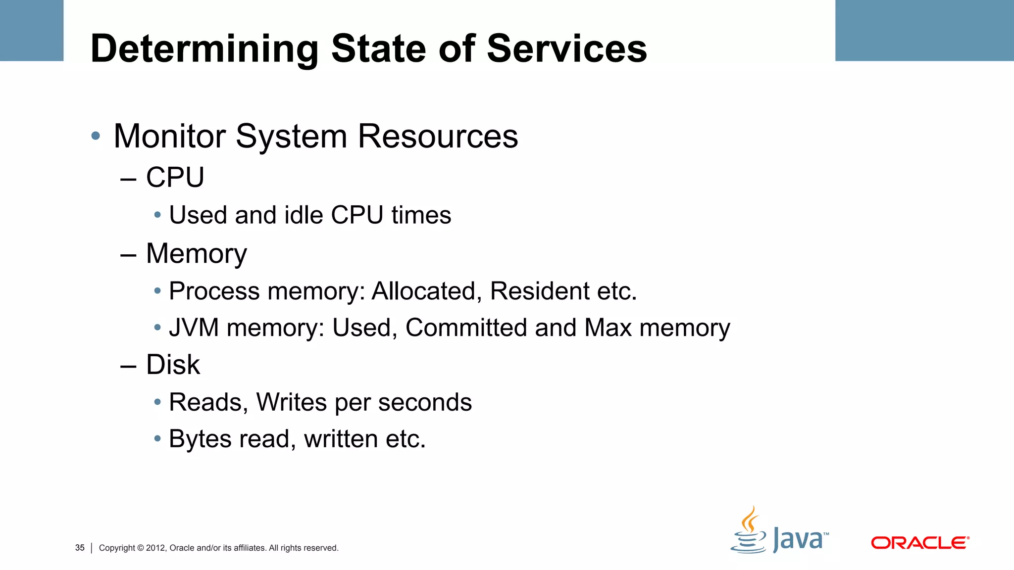 Determining State of Services

     •  Monitor System Resources
           –  CPU
                    •  Used and idle CPU times
           –  Memory
                    •  Process memory: Allocated, Resident etc.
                    •  JVM memory: Used, Committed and Max memory
           –  Disk
                    •  Reads, Writes per seconds
                    •  Bytes read, written etc.



35   Copyright © 2012, Oracle and/or its affiliates. All rights reserved.
 