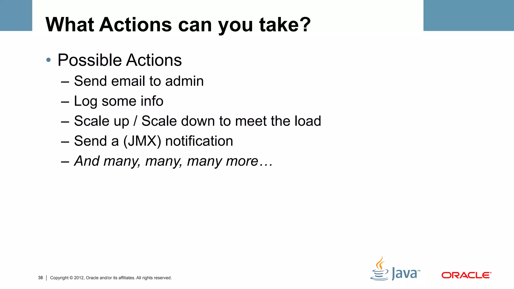 What Actions can you take?
     •  Possible Actions
           –  Send email to admin
           –  Log some info
           –  Scale up / Scale down to meet the load
           –  Send a (JMX) notification
           –  And many, many, many more…




38   Copyright © 2012, Oracle and/or its affiliates. All rights reserved.
 