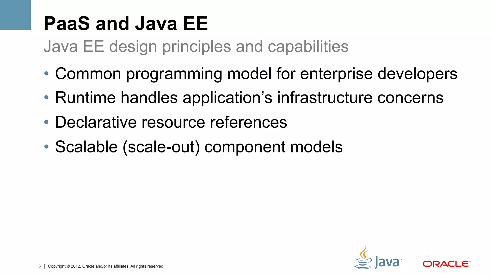 PaaS and Java EE
    Java EE design principles and capabilities
    •  Common programming model for enterprise developers
    •  Runtime handles application’s infrastructure concerns
    •  Declarative resource references
    •  Scalable (scale-out) component models




6   Copyright © 2012, Oracle and/or its affiliates. All rights reserved.
 