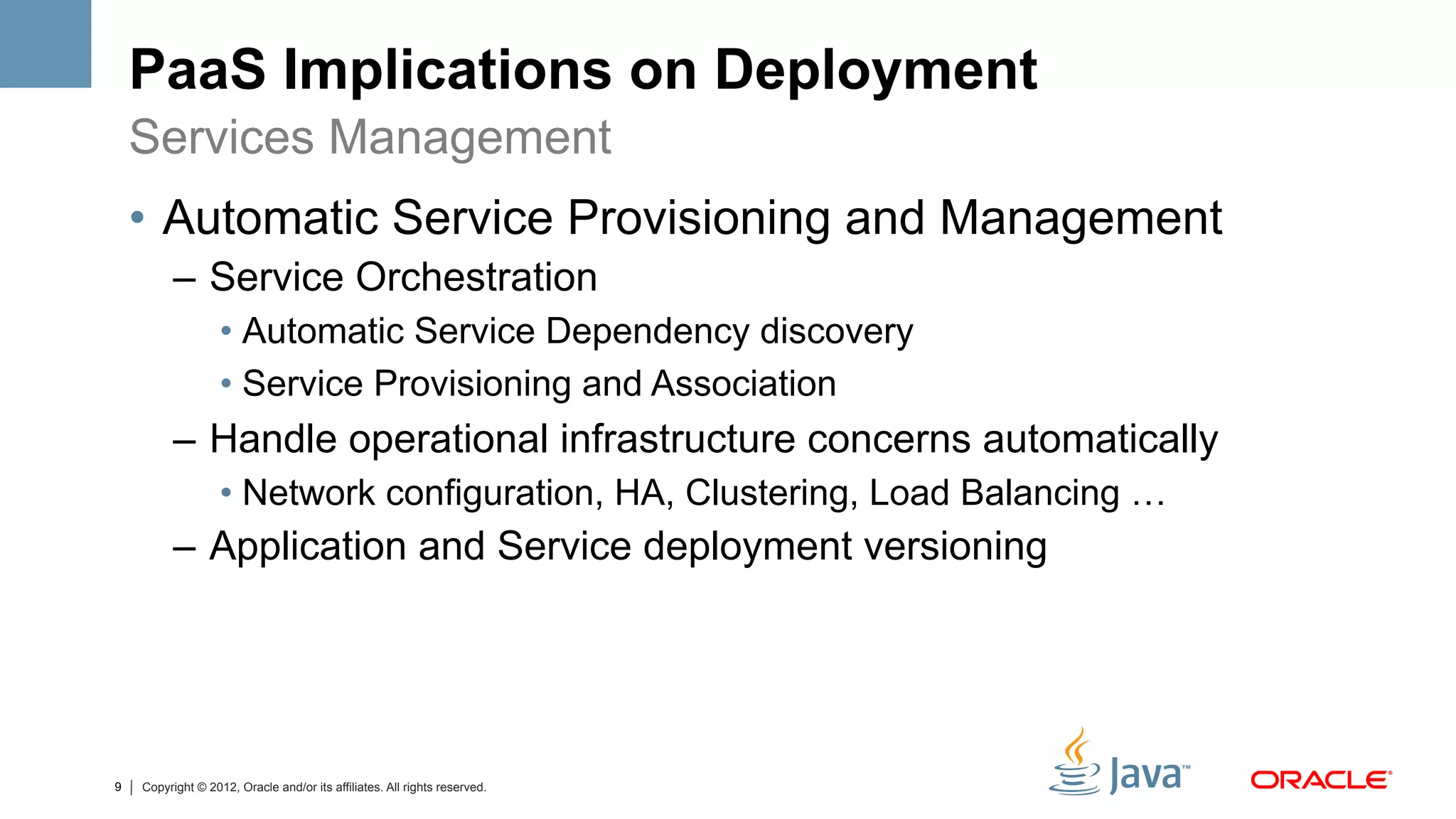 PaaS Implications on Deployment
    Services Management
    •  Automatic Service Provisioning and Management
          –  Service Orchestration
                   •  Automatic Service Dependency discovery
                   •  Service Provisioning and Association
          –  Handle operational infrastructure concerns automatically
                   •  Network configuration, HA, Clustering, Load Balancing …
          –  Application and Service deployment versioning




9   Copyright © 2012, Oracle and/or its affiliates. All rights reserved.
 