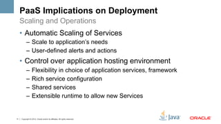 PaaS Implications on Deployment
     Scaling and Operations
     •  Automatic Scaling of Services
           –  Scale to application’s needs
           –  User-defined alerts and actions
     •  Control over application hosting environment
           –  Flexibility in choice of application services, framework
           –  Rich service configuration
           –  Shared services
           –  Extensible runtime to allow new Services


11   Copyright © 2012, Oracle and/or its affiliates. All rights reserved.
 