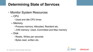Determining State of Services

     •  Monitor System Resources
           –  CPU
                    •  Used and idle CPU times
           –  Memory
                    •  Process memory: Allocated, Resident etc.
                    •  JVM memory: Used, Committed and Max memory
           –  Disk
                    •  Reads, Writes per seconds
                    •  Bytes read, written etc.



35   Copyright © 2012, Oracle and/or its affiliates. All rights reserved.
 