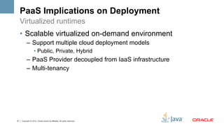 PaaS Implications on Deployment
     Virtualized runtimes
     •  Scalable virtualized on-demand environment
           –  Support multiple cloud deployment models
                    •  Public, Private, Hybrid
           –  PaaS Provider decoupled from IaaS infrastructure
           –  Multi-tenancy




10   Copyright © 2012, Oracle and/or its affiliates. All rights reserved.
 