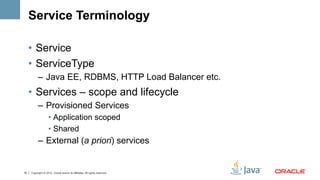 Service Terminology

     •  Service
     •  ServiceType
           –  Java EE, RDBMS, HTTP Load Balancer etc.
     •  Services – scope and lifecycle
           –  Provisioned Services
                    •  Application scoped
                    •  Shared
           –  External (a priori) services


16   Copyright © 2012, Oracle and/or its affiliates. All rights reserved.
 