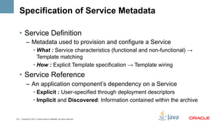 Specification of Service Metadata

     •  Service Definition
           –  Metadata used to provision and configure a Service
                    •  What : Service characteristics (functional and non-functional) →
                       Template matching
                    •  How : Explicit Template specification → Template wiring
     •  Service Reference
           –  An application component’s dependency on a Service
                    •  Explicit : User-specified through deployment descriptors
                    •  Implicit and Discovered: Information contained within the archive


18   Copyright © 2012, Oracle and/or its affiliates. All rights reserved.
 