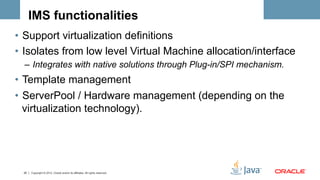 IMS functionalities
•  Support virtualization definitions
•  Isolates from low level Virtual Machine allocation/interface
  –  Integrates with native solutions through Plug-in/SPI mechanism.
•  Template management
•  ServerPool / Hardware management (depending on the
   virtualization technology).




  25   Copyright © 2012, Oracle and/or its affiliates. All rights reserved.
 