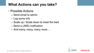 What Actions can you take?
     •  Possible Actions
           –  Send email to admin
           –  Log some info
           –  Scale up / Scale down to meet the load
           –  Send a (JMX) notification
           –  And many, many, many more…




38   Copyright © 2012, Oracle and/or its affiliates. All rights reserved.
 