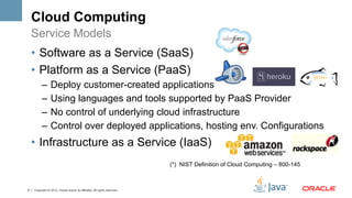 Cloud Computing
    Service Models
    •  Software as a Service (SaaS)
    •  Platform as a Service (PaaS)
          –  Deploy customer-created applications
          –  Using languages and tools supported by PaaS Provider
          –  No control of underlying cloud infrastructure
          –  Control over deployed applications, hosting env. Configurations
    •  Infrastructure as a Service (IaaS)
                                                                           (*) NIST Definition of Cloud Computing – 800-145



5   Copyright © 2012, Oracle and/or its affiliates. All rights reserved.
 
