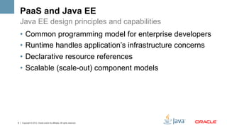 PaaS and Java EE
    Java EE design principles and capabilities
    •  Common programming model for enterprise developers
    •  Runtime handles application’s infrastructure concerns
    •  Declarative resource references
    •  Scalable (scale-out) component models




6   Copyright © 2012, Oracle and/or its affiliates. All rights reserved.
 