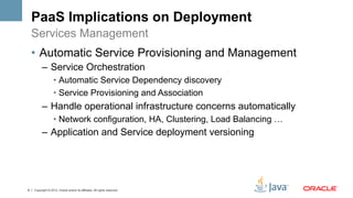 PaaS Implications on Deployment
    Services Management
    •  Automatic Service Provisioning and Management
          –  Service Orchestration
                   •  Automatic Service Dependency discovery
                   •  Service Provisioning and Association
          –  Handle operational infrastructure concerns automatically
                   •  Network configuration, HA, Clustering, Load Balancing …
          –  Application and Service deployment versioning




9   Copyright © 2012, Oracle and/or its affiliates. All rights reserved.
 