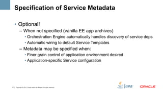 Specification of Service Metadata

     •  Optional!
           –  When not specified (vanilla EE app archives)
                    •  Orchestration Engine automatically handles discovery of service deps
                    •  Automatic wiring to default Service Templates
           –  Metadata may be specified when:
                    •  Finer grain control of application environment desired
                    •  Application-specific Service configuration




17   Copyright © 2012, Oracle and/or its affiliates. All rights reserved.
 