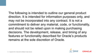 The following is intended to outline our general product
    direction. It is intended for information purposes only, and
    may not be incorporated into any contract. It is not a
    commitment to deliver any material, code, or functionality,
    and should not be relied upon in making purchasing
    decisions. The development, release, and timing of any
    features or functionality described for Oracle s products
    remains at the sole discretion of Oracle.


2   Copyright © 2012, Oracle and/or its affiliates. All rights reserved.
 