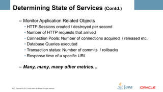 Determining State of Services (Contd.)
          –  Monitor Application Related Objects
                   •  HTTP Sessions created / destroyed per second
                   •  Number of HTTP requests that arrived
                   •  Connection Pools: Number of connections acquired / released etc.
                   •  Database Queries executed
                   •  Transaction status: Number of commits / rollbacks
                   •  Response time of a specific URL

          –  Many, many, many other metrics…



36   Copyright © 2012, Oracle and/or its affiliates. All rights reserved.
 