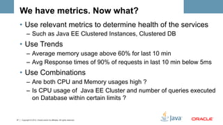 We have metrics. Now what?
     •  Use relevant metrics to determine health of the services
           –  Such as Java EE Clustered Instances, Clustered DB
     •  Use Trends
           –  Average memory usage above 60% for last 10 min
           –  Avg Response times of 90% of requests in last 10 min below 5ms
     •  Use Combinations
           –  Are both CPU and Memory usages high ?
           –  Is CPU usage of Java EE Cluster and number of queries executed
              on Database within certain limits ?


37   Copyright © 2012, Oracle and/or its affiliates. All rights reserved.
 