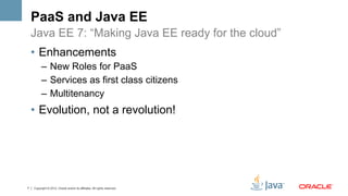 PaaS and Java EE
    Java EE 7: “Making Java EE ready for the cloud”
    •  Enhancements
          –  New Roles for PaaS
          –  Services as first class citizens
          –  Multitenancy
    •  Evolution, not a revolution!




7   Copyright © 2012, Oracle and/or its affiliates. All rights reserved.
 