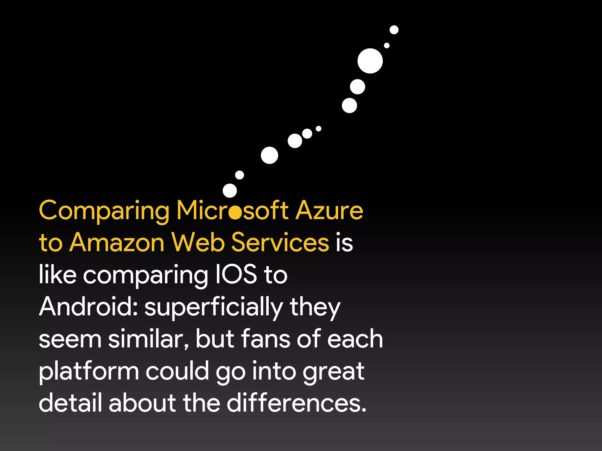Comparing Microsoft Azure
to Amazon Web Services is
like comparing IOS to
Android: superficially they
seem similar, but fans of each
platform could go into great
detail about the differences.
 
