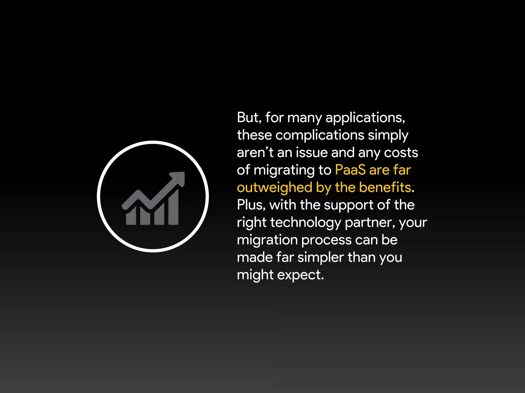 But, for many applications,
these complications simply
aren’t an issue and any costs
of migrating to PaaS are far
outweighed by the benefits.
Plus, with the support of the
right technology partner, your
migration process can be
made far simpler than you
might expect.
 
