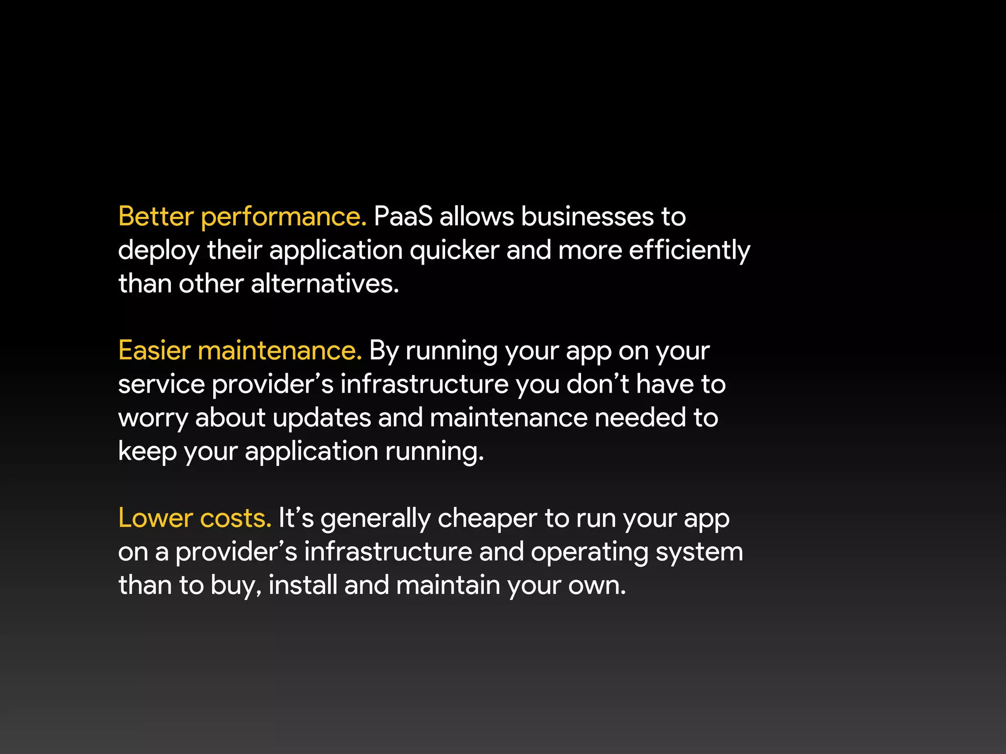 Better performance. PaaS allows businesses to
deploy their application quicker and more efficiently
than other alternatives.
Easier maintenance. By running your app on your
service provider’s infrastructure you don’t have to
worry about updates and maintenance needed to
keep your application running.
Lower costs. It’s generally cheaper to run your app
on a provider’s infrastructure and operating system
than to buy, install and maintain your own.
 