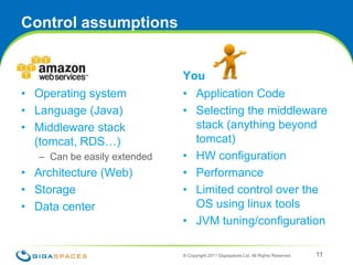 Control assumptionsAmazonOperating systemLanguage (Java)Middleware stack (tomcat, RDS…)Can be easily extendedArchitecture (Web)StorageData centerYouApplication CodeSelecting the middleware stack (anything beyond tomcat)HW configurationPerformance Limited control over the OS using linux toolsJVM tuning/configuration® Copyright 2011 Gigaspaces Ltd. All Rights Reserved 11