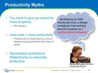 Productivity MythsYou have to give up control for more simplicityNot always…Less code = more productivityProductivity is measured by units of features being delivered (not lines of code)Opinionated architecture (Rails/Grails) is extremely productive® Copyright 2011 Gigaspaces Ltd. All Rights Reserved 12“..developing on GAE introduced such a design complexity that working around it pushes us 5 months behind schedule.”Carlos Ble's post Goodbye Google App Engine